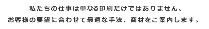 私たちの仕事は単に印刷だけではありません、お客様の要望に合わせて最適な手法、商材をご案内します。